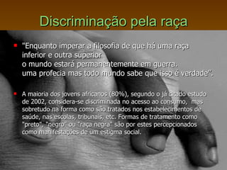 Discriminação pela raça "Enquanto imperar a filosofia de que há uma raça inferior e outra superior  o mundo estará permanentemente em guerra.  uma profecia mas todo mundo sabe que isso é verdade”. A maioria dos jovens africanos (80%), segundo o já citado estudo de 2002, considera-se discriminada no acesso ao consumo,  mas sobretudo na forma como são tratados nos estabelecimentos de saúde, nas escolas, tribunais, etc. Formas de tratamento como "preto", "negro" ou "raça negra" são por estes percepcionados  como manifestações de um estigma social.  