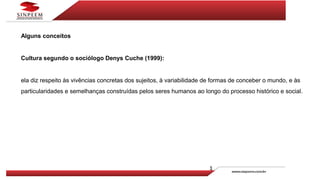 Alguns conceitos
Cultura segundo o sociólogo Denys Cuche (1999):
ela diz respeito às vivências concretas dos sujeitos, à variabilidade de formas de conceber o mundo, e às
particularidades e semelhanças construídas pelos seres humanos ao longo do processo histórico e social.
 