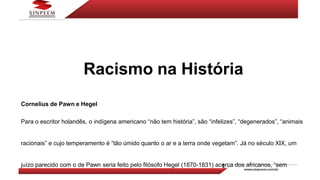 Racismo na História
Cornelius de Pawn e Hegel
Para o escritor holandês, o indígena americano “não tem história”, são “infelizes”, “degenerados”, “animais
racionais” e cujo temperamento é “tão úmido quanto o ar e a terra onde vegetam”. Já no século XIX, um
juízo parecido com o de Pawn seria feito pelo filósofo Hegel (1870-1831) acerca dos africanos, “sem
 