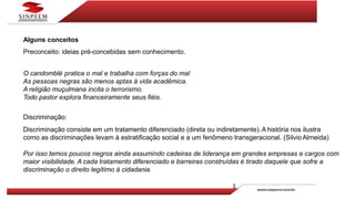 Alguns conceitos
Preconceito: ideias pré-concebidas sem conhecimento.
O candomblé pratica o mal e trabalha com forças do mal
As pessoas negras são menos aptas à vida acadêmica.
A religião muçulmana incita o terrorismo.
Todo pastor explora financeiramente seus fiéis.
Discriminação:
Discriminação consiste em um tratamento diferenciado (direta ou indiretamente).A história nos ilustra
como as discriminações levam à estratificação social e a um fenômeno transgeracional. (Silvio Almeida)
Por isso temos poucos negros ainda assumindo cadeiras de liderança em grandes empresas e cargos com
maior visibilidade. A cada tratamento diferenciado e barreiras construídas é tirado daquele que sofre a
discriminação o direito legítimo à cidadania.
 