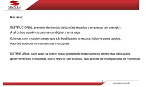 Racismo:
INSTITUCIONAL: presente dentro das instituições (escolas e empresas por exemplo)
A tal da boa aparência para se candidatar a uma vaga.
Crianças com o cabelo crespo que são hostilizadas na escola, inclusive pelos adultos.
Padrões estéticos se mantem nas instituições.
ESTRUTURAL: com base na ordem social (construído historicamente dentro das instituições
governamentais e religiosas) Ele é regra e não exceção. Não precisa de intenção para se manifestar
 