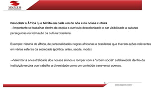 Descobrir a África que habita em cada um de nós e na nossa cultura
→Importante se trabalhar dentro da escola o currículo descolonizado e dar visibilidade a culturas
perseguidas na formação da cultura brasileira.
Exemplo: história da África, de personalidades negras africanas e brasileiras que tiveram ações relevantes
em várias esferas da sociedade (política, artes, saúde, moda)
→Valorizar a ancestralidade dos nossos alunos e romper com a “ordem social” estabelecida dentro da
instituição escola que trabalha a diversidade como um conteúdo transversal apenas.
 