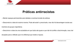 Práticas antirracistas
→Manter espaços permanentes para debates e eventual revisão de práticas
→Desconstruir a ideia de racismo reverso. Pode até existir o preconceito, mas não há desvantagem sociais aos
membros de grupos majoritários.
→Descontruir a ideia de uma sociedade em que todos são iguais e que não há conflito e discriminação, mas criar
situações para a reflexão que é na diferença que reside a riqueza.
 