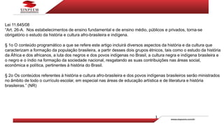 Lei 11.645/08
“Art. 26-A. Nos estabelecimentos de ensino fundamental e de ensino médio, públicos e privados, torna-se
obrigatório o estudo da história e cultura afro-brasileira e indígena.
§ 1o O conteúdo programático a que se refere este artigo incluirá diversos aspectos da história e da cultura que
caracterizam a formação da população brasileira, a partir desses dois grupos étnicos, tais como o estudo da história
da África e dos africanos, a luta dos negros e dos povos indígenas no Brasil, a cultura negra e indígena brasileira e
o negro e o índio na formação da sociedade nacional, resgatando as suas contribuições nas áreas social,
econômica e política, pertinentes à história do Brasil.
§ 2o Os conteúdos referentes à história e cultura afro-brasileira e dos povos indígenas brasileiros serão ministrados
no âmbito de todo o currículo escolar, em especial nas áreas de educação artística e de literatura e história
brasileiras.” (NR)
 