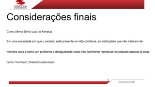 Considerações finais
Como afirma Silvio Luiz de Almeida
Em uma sociedade em que o racismo está presente na vida cotidiana, as instituições que não tratarem de
maneira ativa e como um problema a desigualdade racial irão facilmente reproduzir as práticas racistas já tidas
como “normais” ( Racismo estrutural)
 