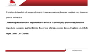 O objetivo desta palestra é pensar sobre caminhos para uma educação para a igualdade com ênfase em
práticas antirracistas.
A escola aparece em vários depoimentos de alunos e ex-alunos (hoje professores) como um
importante espaço no qual também se desenvolve o tenso processo de construção da identidade
negra. (Nilma Lino Gomes)
 