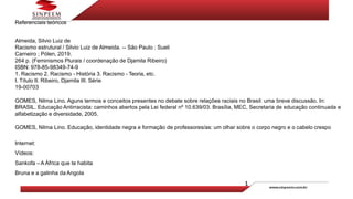 Referenciais teóricos
Almeida, Silvio Luiz de
Racismo estrutural / Silvio Luiz de Almeida. -- São Paulo : Sueli
Carneiro ; Pólen, 2019.
264 p. (Feminismos Plurais / coordenação de Djamila Ribeiro)
ISBN: 978-85-98349-74-9
1. Racismo 2. Racismo - História 3. Racismo - Teoria, etc.
I. Título II. Ribeiro, Djamila III. Série
19-00703
GOMES, Nilma Lino. Aguns termos e conceitos presentes no debate sobre relações raciais no Brasil: uma breve discussão. In:
BRASIL. Educação Antirracista: caminhos abertos pela Lei federal nº 10.639/03. Brasília, MEC, Secretaria de educação continuada e
alfabetização e diversidade, 2005.
GOMES, Nilma Lino. Educação, identidade negra e formação de professores/as: um olhar sobre o corpo negro e o cabelo crespo
Internet:
Vídeos:
Sankofa – A África que te habita
Bruna e a galinha da Angola
 