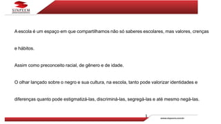 A escola é um espaço em que compartilhamos não só saberes escolares, mas valores, crenças
e hábitos.
Assim como preconceito racial, de gênero e de idade.
O olhar lançado sobre o negro e sua cultura, na escola, tanto pode valorizar identidades e
diferenças quanto pode estigmatizá-las, discriminá-las, segregá-las e até mesmo negá-las.
 
