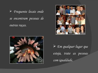Frequente locais onde se encontram pessoas de outras raças. Em qualquer lugar que esteja, trate as pessoas com igualdade. 
