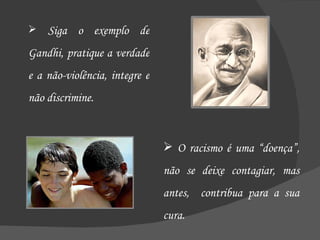 Siga o exemplo de Gandhi, pratique a verdade e a não-violência, integre e não discrimine. O racismo é uma “doença”, não se deixe contagiar, mas antes,  contribua para a sua cura. 