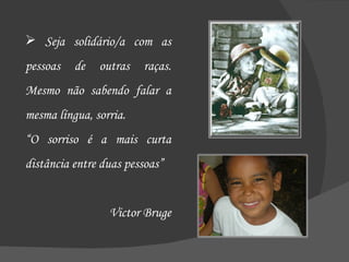 Seja solidário/a com as pessoas de outras raças. Mesmo não sabendo falar a mesma língua, sorria.  “ O sorriso é a mais curta distância entre duas pessoas” Victor Bruge 