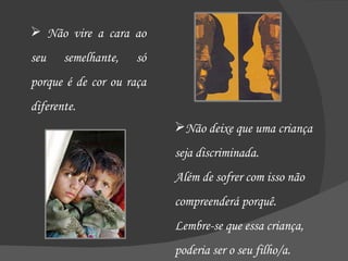 Não vire a cara ao seu semelhante, só porque é de cor ou raça diferente.  Não deixe que uma criança seja discriminada.  Além de sofrer com isso não compreenderá porquê. Lembre-se que essa criança, poderia ser o seu filho/a. 