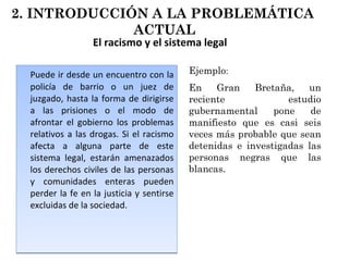 El racismo y el sistema legal Puede ir desde un encuentro con la policía de barrio o un juez de juzgado, hasta la forma de dirigirse a las prisiones o el modo de afrontar el gobierno los problemas relativos a las drogas. Si el racismo afecta a alguna parte de este sistema legal, estarán amenazados los derechos civiles de las personas y comunidades enteras pueden perder la fe en la justicia y sentirse excluidas de la sociedad. En Gran Bretaña, un reciente estudio gubernamental pone de manifiesto que es casi seis veces más probable que sean detenidas e investigadas las personas negras que las blancas. Ejemplo : 2. INTRODUCCIÓN A LA PROBLEMÁTICA  ACTUAL 