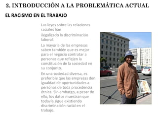EL RACISMO EN EL TRABAJO Las leyes sobre las relaciones raciales han  ilegalizado la discriminación laboral.  La mayoría de las empresas saben también que es mejor para el negocio contratar a personas que reflejen la constitución de la sociedad en su conjunto. En una sociedad diversa, es preferible que las empresas den igualdad de oportunidades a personas de toda procedencia étnica. Sin embargo, a pesar de ello, los datos muestran que todavía sigue existiendo discriminación racial en el trabajo. 2. INTRODUCCIÓN A LA PROBLEMÁTICA ACTUAL 