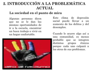 La sociedad en el punto de mira Algunas personas dicen que no se le dan las mismas oportunidades de ir a la escuela, encontrar un buen trabajo o vivir en un hogar confortable.  Este clima de depresión social puede llevar a un aumento de los delitos y del desempleo.  Cuando le ocurre algo así a una comunidad, es menos probable que se integren distintos grupos étnicos porque  cada uno culpará a los otros de sus problemas.   2. INTRODUCCIÓN A LA PROBLEMÁTICA  ACTUAL 