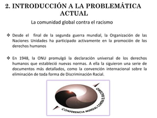 La comunidad global contra el racismo Desde el  final de la segunda guerra mundial, la Organización de las Naciones Unidades ha participado activamente en la promoción de los derechos humanos En 1948, la ONU promulgó la declaración universal de los derechos humanos que estableció nuevas normas. A ella la siguieron una serie de documentos más detallados, como la convención internacional sobre la eliminación de toda forma de Discriminación Racial. 2. INTRODUCCIÓN A LA PROBLEMÁTICA  ACTUAL 