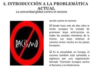 La comunidad global contra el racismo Acción contra el racismo Desde hace más de diez años la Unión europea ha tratado de promover leyes antirracistas en todos los estados miembros de la misma. Las leyes relativas al racismo varían mucho en los países Europeos. En la actualidad, en Europa, el racismo también está sometido a vigilancia por una organización llamada “Comisión Europea contra el Racismo y la Intolerancia. 2. INTRODUCCIÓN A LA PROBLEMÁTICA  ACTUAL 