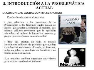 Los gobiernos y los miembros de la Organización de las Naciones Unidas no son los únicos  que ayudan a combatir el racismo. Los mismos políticos reconocen que la oposición más eficaz al racismo la hacen las personas y grupos que trabajan en una comunidad. Hoy día existen en todo el mundo literalmente millones de personas que ayudan a combatir el racismo en el barrio, en internet, en las escuelas, en sus deportes favoritos, y los medios de comunicación.  Las escuelas también organizan actividades para intentar combatir el racismo  Combatiendo contra el racismo 2. INTRODUCCIÓN A LA PROBLEMÁTICA  ACTUAL LA COMUNIDAD GLOBAL CONTRA EL RACISMO 
