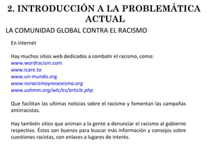 En internet Hay muchos sitios web dedicados a combatir el racismo, como: www.wordracism.com www.icare.to   www.un-mundo.org www.noracismoynosexismo.org www.ushmm.org/wlc/es/article.php Que facilitan las ultimas noticias sobre el racismo y fomentan las campañas antirracistas.  Hay también sitios que animan a la gente a denunciar el racismo al gobierno respectivo. Éstos son buenos para buscar más información y consejos sobre cuestiones racistas, con enlaces a lugares de interés.  2. INTRODUCCIÓN A LA PROBLEMÁTICA  ACTUAL LA COMUNIDAD GLOBAL CONTRA EL RACISMO 