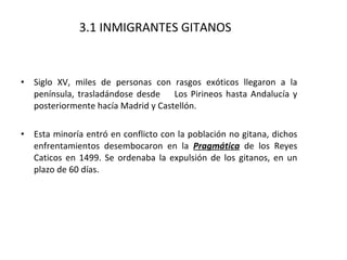 3.1 INMIGRANTES GITANOS Siglo XV, miles de personas con rasgos exóticos llegaron a la península, trasladándose desde  Los Pirineos hasta Andalucía y posteriormente hacía Madrid y Castellón. Esta minoría entró en conflicto con la población no gitana, dichos enfrentamientos desembocaron en la  Pragmática  de los Reyes Caticos en 1499. Se ordenaba la expulsión de los gitanos, en un plazo de 60 días. 