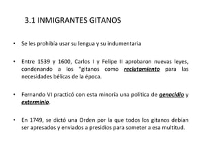 Se les prohibía usar su lengua y su indumentaria Entre 1539 y 1600, Carlos I y Felipe II aprobaron nuevas leyes, condenando a los “gitanos como  reclutamiento  para las necesidades bélicas de la época. Fernando VI practicó con esta minoría una política de  genocidio  y  exterminio .  En 1749, se dictó una Orden por la que todos los gitanos debían ser apresados y enviados a presidios para someter a esa multitud. 3.1 INMIGRANTES GITANOS 