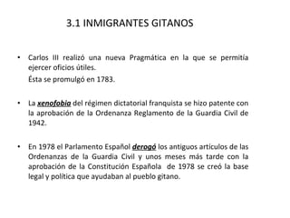 3.1 INMIGRANTES GITANOS Carlos III realizó una nueva Pragmática en la que se permitía ejercer oficios útiles.  Ésta se promulgó en 1783. La  xenofobia  del régimen dictatorial franquista se hizo patente con la aprobación de la Ordenanza Reglamento de la Guardia Civil de 1942. En 1978 el Parlamento Español  derogó  los antiguos artículos de las Ordenanzas de la Guardia Civil y unos meses más tarde con la aprobación de la Constitución Española  de 1978 se creó la base legal y política que ayudaban al pueblo gitano. 