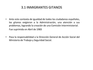 3.1 INMIGRANTES GITANOS Ante este contexto de igualdad de todos los ciudadanos españoles, los gitanos exigieron a la Administración, una atención a sus problemas, logrando la creación de una Comisión Interministerial. Fue suprimida en Abril de 1983 Pasa la responsabilidad a la Dirección General de Acción Social del Ministerio de Trabajo y Seguridad Social.  