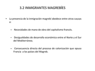 La presencia de la inmigración magrebí obedece entre otras causas a: Necesidades de mano de obra del capitalismo francés. Desigualdades de desarrollo económico entre el Norte y el Sur del Mediterráneo. Consecuencia directa del proceso de colonización que opuso Francia  a los países del Magreb.  3.2 INMIGRANTES MAGREBÍES 