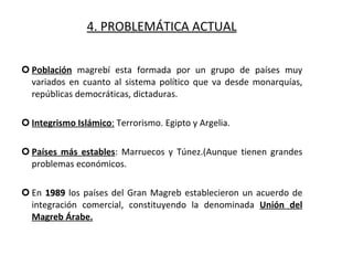 4. PROBLEMÁTICA ACTUAL Población  magrebí esta formada por un grupo de países muy variados en cuanto al sistema político que va desde monarquías, repúblicas democráticas, dictaduras. Integrismo Islámico :  Terrorismo. Egipto y Argelia. Países más estables : Marruecos y Túnez.(Aunque tienen grandes problemas económicos. En  1989  los países del Gran Magreb establecieron un acuerdo de integración comercial, constituyendo la denominada  Unión del Magreb Árabe. 