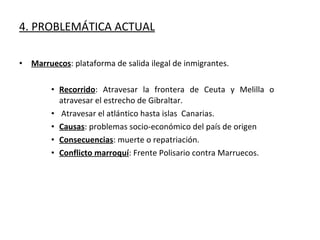 Marruecos : plataforma de salida ilegal de inmigrantes. Recorrido : Atravesar la frontera de Ceuta y Melilla o atravesar el estrecho de Gibraltar. Atravesar el atlántico hasta islas  Canarias. Causas : problemas socio-económico del país de origen Consecuencias : muerte o repatriación. Conflicto marroquí : Frente Polisario contra Marruecos. 4. PROBLEMÁTICA ACTUAL 
