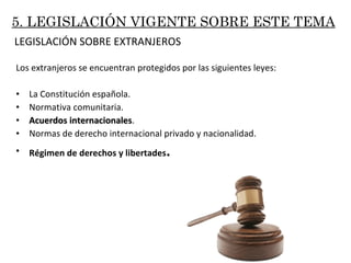 Los extranjeros se encuentran protegidos por las siguientes leyes: La Constitución española. Normativa comunitaria. Acuerdos internacionales . Normas de derecho internacional privado y nacionalidad. Régimen de derechos y libertades . LEGISLACIÓN SOBRE EXTRANJEROS 5. LEGISLACIÓN VIGENTE SOBRE ESTE TEMA 