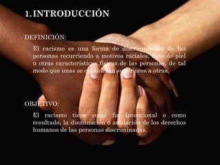 INTRODUCCIÓN DEFINICIÓN: El racismo es una forma de discriminación de las personas recurriendo a motivos raciales, tono de piel u otras características físicas de las personas, de tal modo que unas se consideran superiores a otras.  OBJETIVO:  El racismo tiene como fin intencional o como resultado, la disminución o anulación de los derechos humanos de las personas discriminadas. 