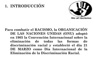 INTRODUCCIÓN Para combatir el RACISMO, la ORGANICACIÓN DE LAS NACIONES UNIDAS (ONU) adoptó en 1965 la Convención Internacional sobre la eliminación de todas las formas de discriminación racial y estableció el día 21 DE MARZO como Día Internacional de la Eliminación de la Discriminación Racial. 