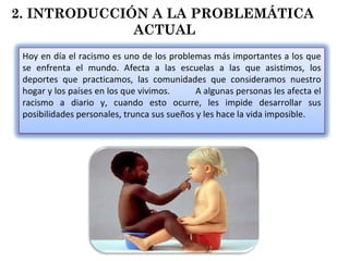 2. INTRODUCCIÓN A LA PROBLEMÁTICA  ACTUAL Hoy en día el racismo es uno de los problemas más importantes a los que se enfrenta el mundo. Afecta a las escuelas a las que asistimos, los deportes que practicamos, las comunidades que consideramos nuestro hogar y los países en los que vivimos.  A algunas personas les afecta el racismo a diario y, cuando esto ocurre, les impide desarrollar sus posibilidades personales, trunca sus sueños y les hace la vida imposible. 