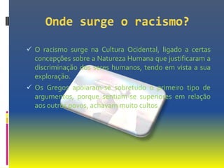  O racismo surge na Cultura Ocidental, ligado a certas
  concepções sobre a Natureza Humana que justificaram a
  discriminação dos seres humanos, tendo em vista a sua
  exploração.
 Os Gregos apoiaram-se sobretudo o primeiro tipo de
  argumentos, porque sentiam-se superiores em relação
  aos outros povos, achavam muito cultos.
 