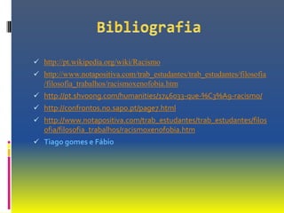  http://pt.wikipedia.org/wiki/Racismo
 http://www.notapositiva.com/trab_estudantes/trab_estudantes/filosofia
   /filosofia_trabalhos/racismoxenofobia.htm
 http://pt.shvoong.com/humanities/1746033-que-%C3%A9-racismo/
 http://confrontos.no.sapo.pt/page7.html
 http://www.notapositiva.com/trab_estudantes/trab_estudantes/filos
   ofia/filosofia_trabalhos/racismoxenofobia.htm
 Tiago gomes e Fábio
 