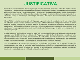 JUSTIFICATIVA
O combate ao racismo ambiental através da promoção à saúde, implica em incorporar a defesa dos direitos humanos
fundamentais, a redução das desigualdades e o fortalecimento da democracia na defesa da vida e da saúde. Isso engloba,
igualmente, o direito à terra, a alimentos saudáveis, à democracia, à cultura e às tradições, em especial das populações
atingidas, frequentemente vulnerabilizadas e discriminadas. A concepção de saúde e ambiente transcende as variáveis do
saneamento básico, da contaminação ambiental por poluentes e das doenças e mortes decorrentes desses fatores.
(Fiocruz 2010)
A Saúde Pública é historicamente marcada pela disputa por hegemonia entre, de um lado, teorias de base estruturalista,
com ênfase nas relações sociais e ecológicas; de outro, as que enfatizam dimensões biológicas e individuais, ao analisar
tendências relativas à distribuição de riscos, doenças, incapacidades e mortes nas populações. As estratégias de
planejamento e políticas públicas no campo oscilam, ora enfatizando a saúde como resultado de políticas sociais numa
sociedade em transformação, ora como restrita à eficiência de tecnologias e serviços de saúde ou medidas pontuais de
prevenção e promoção
O SUS é novamente um importante projeto do Brasil, pois nenhum país oferece acesso à saúde gratuitamente para
população acima de 100 milhões de habitantes. O Programa de Saúde da Família brasileiro é considerado pelos
organismos internacionais um dos dez mais importantes da saúde pública mundial. Essas conquistas convivem com o
subfinanciamento crônico, as filas nos serviços de emergências e nos ambulatórios, a demora para marcar exames e
conseguir internações hospitalares e as dificuldades de acesso a cuidados médicos de qualidade.
E são essas dificuldades de acesso que se agravam para as populações que já sofrem com os impactos causados pelo
Racismo Ambiental pois, além de adquirirem doenças provenientes dos impactos, ainda contam com a dificuldade de
marcação de consultas, postos de saúde com ausência de profissionais de especialidades diversas, demora para
atendimento e realização de exames médicos de baixa e alta complexidade.
 
