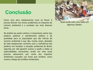 Conclusão
Como uma área relativamente nova no Brasil, é
preciso discutir nos meios acadêmicos os impactos do
racismo ambiental e o combate nas mais diversas
áreas.
No âmbito da saúde coletiva, é importante cobrar dos
poderes públicos o atendimento público e de
qualidade para as populações que são vítimas do
racismo ambiental e que são, muitas vezes, deixadas
de lado duplamente: primeiro com a ineficiência dos
poderes em fiscalizar a situação ambiental do Brasil;
segundo por não garantir acesso a saúde e todas as
especialidades necessárias, tendo em vista essas
pessoas adoecerem por conta dos impactos
ambientais causados nas áreas que residem, como
mostra o Mapa de Conflitos Ambientais.
Brasil ainda sofre com lixões em
algumas cidades.
 