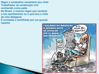 Negro e nordestino constróem seu chão
Trabalhador da construção civil
conhecido como peão
No Brasil, o mesmo negro que constrói
o seu apartamento ou o que lava o chão
de uma delegacia
É revistado e humilhado por um guarda
nojento
 