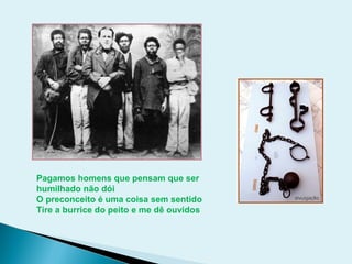 Pagamos homens que pensam que ser
humilhado não dói
O preconceito é uma coisa sem sentido
Tire a burrice do peito e me dê ouvidos
 