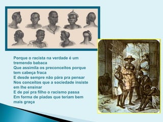 Porque o racista na verdade é um
tremendo babaca
Que assimila os preconceitos porque
tem cabeça fraca
E desde sempre não pára pra pensar
Nos conceitos que a sociedade insiste
em lhe ensinar
E de pai pra filho o racismo passa
Em forma de piadas que teriam bem
mais graça
 