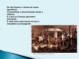 Se não fossem o retrato da nossa
ignorância
Transmitindo a discriminação desde a
infância
E o que as crianças aprendem
brincando
É nada mais nada menos do que a
estupidez se propagando
 