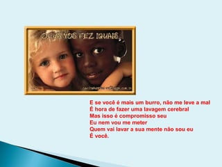 E se você é mais um burro, não me leve a mal
É hora de fazer uma lavagem cerebral
Mas isso é compromisso seu
Eu nem vou me meter
Quem vai lavar a sua mente não sou eu
É você.
 