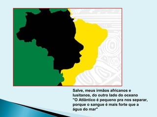 Salve, meus irmãos africanos e
lusitanos, do outro lado do oceano
"O Atlântico é pequeno pra nos separar,
porque o sangue é mais forte que a
água do mar"
 