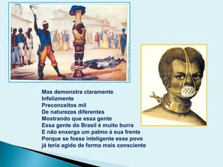 Mas demonstra claramente
Infelizmente
Preconceitos mil
De naturezas diferentes
Mostrando que essa gente
Essa gente do Brasil é muito burra
E não enxerga um palmo à sua frente
Porque se fosse inteligente esse povo
já teria agido de forma mais consciente
 