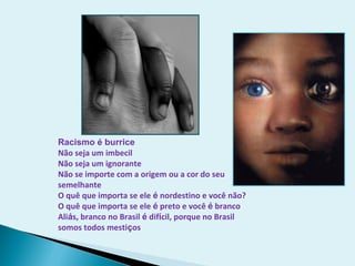Racismo é burrice
Não seja um imbecil
Não seja um ignorante
Não se importe com a origem ou a cor do seu
semelhante
O quê que importa se ele é nordestino e você não?
O quê que importa se ele é preto e você é branco
Aliás, branco no Brasil é difícil, porque no Brasil
somos todos mestiços
 