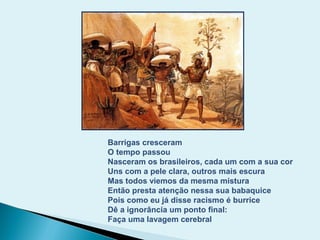 Barrigas cresceram
O tempo passou
Nasceram os brasileiros, cada um com a sua cor
Uns com a pele clara, outros mais escura
Mas todos viemos da mesma mistura
Então presta atenção nessa sua babaquice
Pois como eu já disse racismo é burrice
Dê a ignorância um ponto final:
Faça uma lavagem cerebral
 