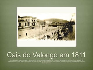 Cais do Valongo em 1811 
Servia para o desembarque e comércio de africanos escravizados. O mercado de escravos se intensificou a partir da 
construção do Cais, porta de entrada de mais de 500 mil africanos, em sua maioria, vindos do Congo e de Angola, Centro- 
Oeste africano 
 