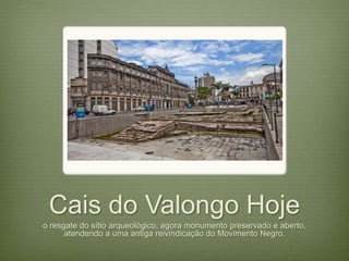 Cais do Valongo Hoje 
o resgate do sítio arqueológico, agora monumento preservado e aberto, 
atendendo a uma antiga reivindicação do Movimento Negro. 
