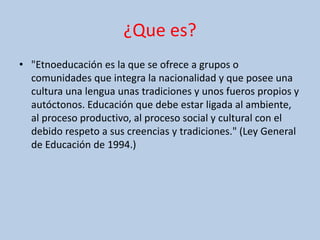 ¿Que es?
• "Etnoeducación es la que se ofrece a grupos o
comunidades que integra la nacionalidad y que posee una
cultura una lengua unas tradiciones y unos fueros propios y
autóctonos. Educación que debe estar ligada al ambiente,
al proceso productivo, al proceso social y cultural con el
debido respeto a sus creencias y tradiciones." (Ley General
de Educación de 1994.)
 